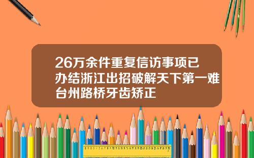 26万余件重复信访事项已办结浙江出招破解天下第一难台州路桥牙齿矫正