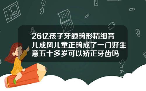 26亿孩子牙颌畸形精细育儿成风儿童正畸成了一门好生意五十多岁可以矫正牙齿吗