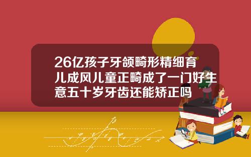 26亿孩子牙颌畸形精细育儿成风儿童正畸成了一门好生意五十岁牙齿还能矫正吗