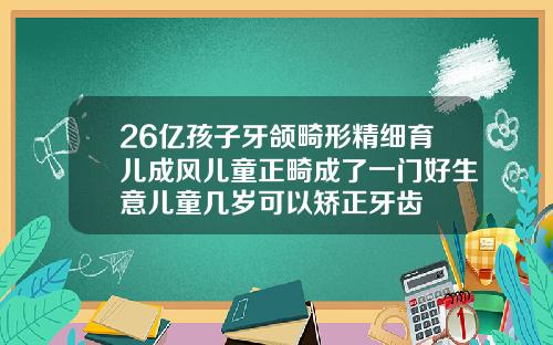 26亿孩子牙颌畸形精细育儿成风儿童正畸成了一门好生意儿童几岁可以矫正牙齿