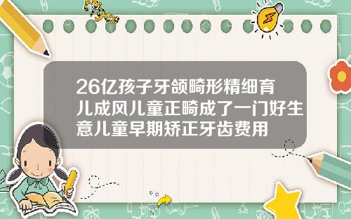 26亿孩子牙颌畸形精细育儿成风儿童正畸成了一门好生意儿童早期矫正牙齿费用