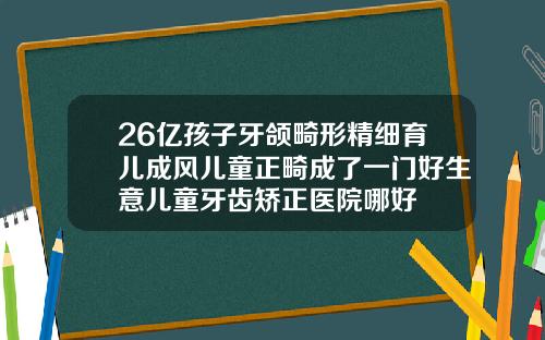26亿孩子牙颌畸形精细育儿成风儿童正畸成了一门好生意儿童牙齿矫正医院哪好