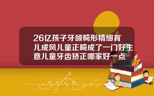 26亿孩子牙颌畸形精细育儿成风儿童正畸成了一门好生意儿童牙齿矫正哪家好一点