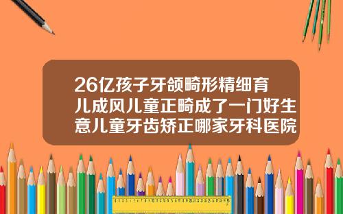 26亿孩子牙颌畸形精细育儿成风儿童正畸成了一门好生意儿童牙齿矫正哪家牙科医院好