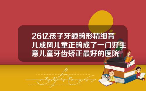 26亿孩子牙颌畸形精细育儿成风儿童正畸成了一门好生意儿童牙齿矫正最好的医院