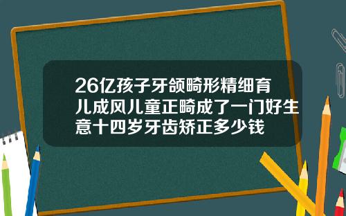 26亿孩子牙颌畸形精细育儿成风儿童正畸成了一门好生意十四岁牙齿矫正多少钱