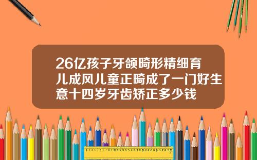 26亿孩子牙颌畸形精细育儿成风儿童正畸成了一门好生意十四岁牙齿矫正多少钱