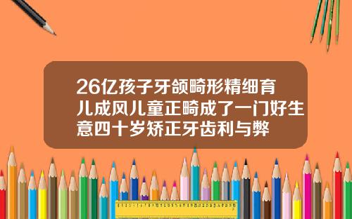 26亿孩子牙颌畸形精细育儿成风儿童正畸成了一门好生意四十岁矫正牙齿利与弊