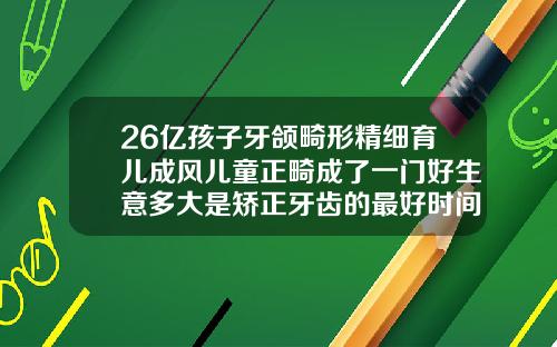 26亿孩子牙颌畸形精细育儿成风儿童正畸成了一门好生意多大是矫正牙齿的最好时间