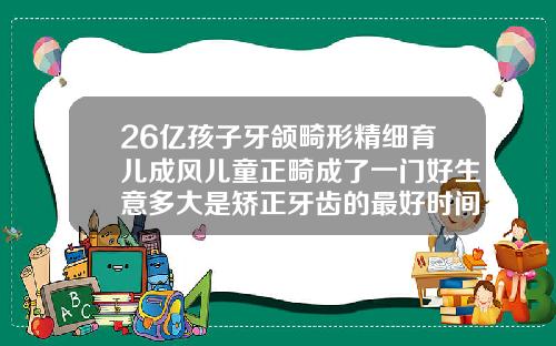 26亿孩子牙颌畸形精细育儿成风儿童正畸成了一门好生意多大是矫正牙齿的最好时间