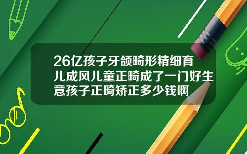 26亿孩子牙颌畸形精细育儿成风儿童正畸成了一门好生意孩子正畸矫正多少钱啊