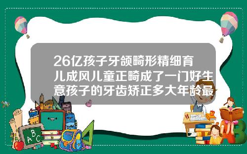 26亿孩子牙颌畸形精细育儿成风儿童正畸成了一门好生意孩子的牙齿矫正多大年龄最适合