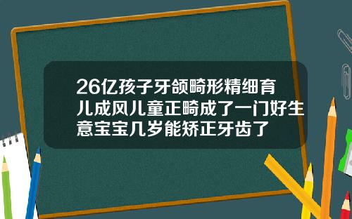26亿孩子牙颌畸形精细育儿成风儿童正畸成了一门好生意宝宝几岁能矫正牙齿了