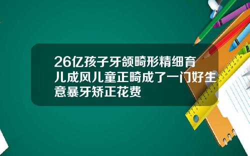 26亿孩子牙颌畸形精细育儿成风儿童正畸成了一门好生意暴牙矫正花费