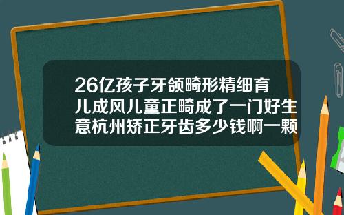 26亿孩子牙颌畸形精细育儿成风儿童正畸成了一门好生意杭州矫正牙齿多少钱啊一颗牙