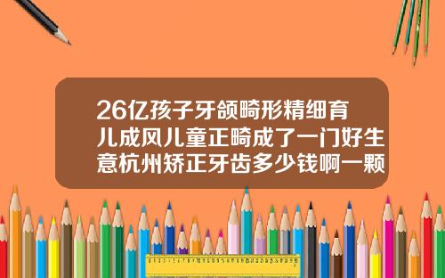 26亿孩子牙颌畸形精细育儿成风儿童正畸成了一门好生意杭州矫正牙齿多少钱啊一颗牙