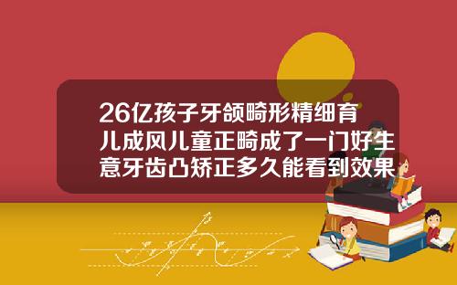 26亿孩子牙颌畸形精细育儿成风儿童正畸成了一门好生意牙齿凸矫正多久能看到效果