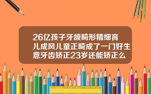 26亿孩子牙颌畸形精细育儿成风儿童正畸成了一门好生意牙齿矫正23岁还能矫正么