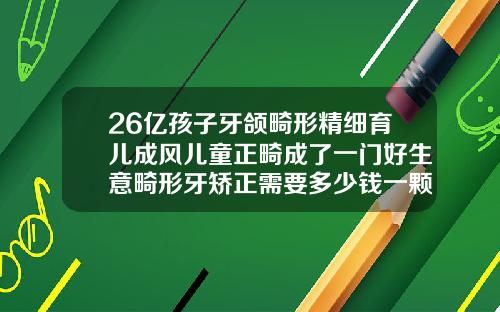 26亿孩子牙颌畸形精细育儿成风儿童正畸成了一门好生意畸形牙矫正需要多少钱一颗