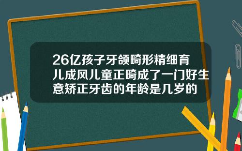 26亿孩子牙颌畸形精细育儿成风儿童正畸成了一门好生意矫正牙齿的年龄是几岁的