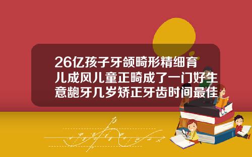 26亿孩子牙颌畸形精细育儿成风儿童正畸成了一门好生意龅牙几岁矫正牙齿时间最佳