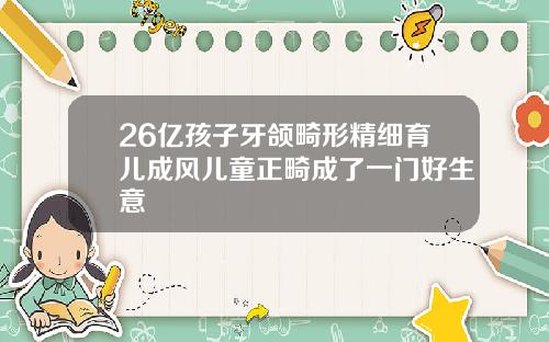 26亿孩子牙颌畸形精细育儿成风儿童正畸成了一门好生意