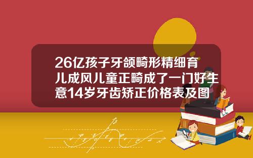 26亿孩子牙颌畸形精细育儿成风儿童正畸成了一门好生意14岁牙齿矫正价格表及图片