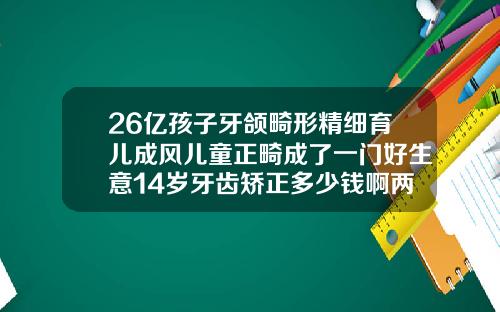26亿孩子牙颌畸形精细育儿成风儿童正畸成了一门好生意14岁牙齿矫正多少钱啊两颗