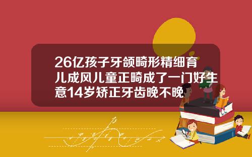 26亿孩子牙颌畸形精细育儿成风儿童正畸成了一门好生意14岁矫正牙齿晚不晚
