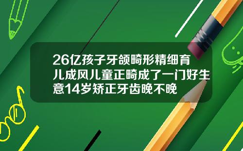 26亿孩子牙颌畸形精细育儿成风儿童正畸成了一门好生意14岁矫正牙齿晚不晚