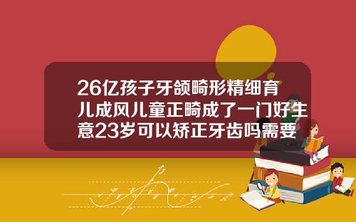 26亿孩子牙颌畸形精细育儿成风儿童正畸成了一门好生意23岁可以矫正牙齿吗需要多少钱