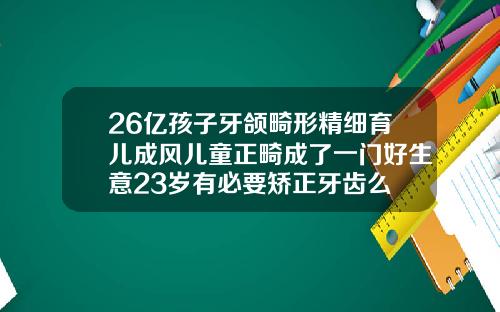 26亿孩子牙颌畸形精细育儿成风儿童正畸成了一门好生意23岁有必要矫正牙齿么