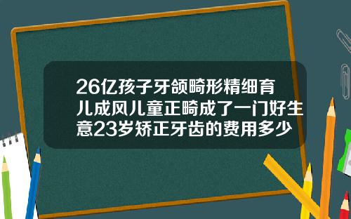 26亿孩子牙颌畸形精细育儿成风儿童正畸成了一门好生意23岁矫正牙齿的费用多少钱