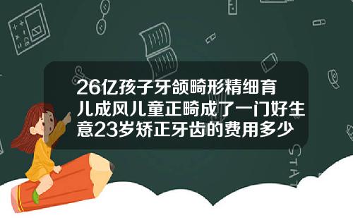 26亿孩子牙颌畸形精细育儿成风儿童正畸成了一门好生意23岁矫正牙齿的费用多少钱