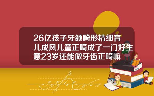 26亿孩子牙颌畸形精细育儿成风儿童正畸成了一门好生意23岁还能做牙齿正畸嘛