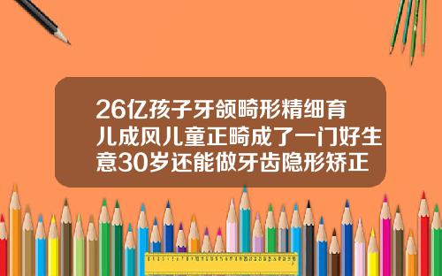 26亿孩子牙颌畸形精细育儿成风儿童正畸成了一门好生意30岁还能做牙齿隐形矫正嘛