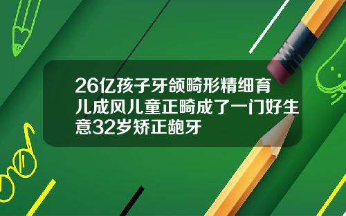 26亿孩子牙颌畸形精细育儿成风儿童正畸成了一门好生意32岁矫正龅牙