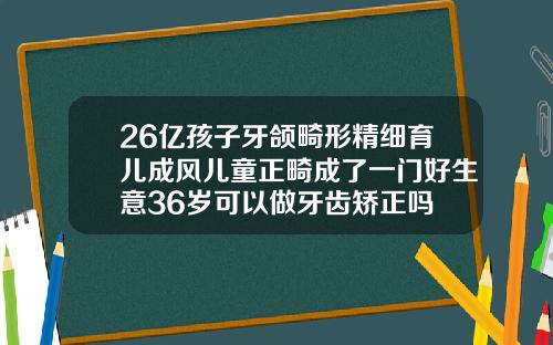 26亿孩子牙颌畸形精细育儿成风儿童正畸成了一门好生意36岁可以做牙齿矫正吗