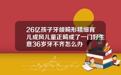 26亿孩子牙颌畸形精细育儿成风儿童正畸成了一门好生意36岁牙不齐怎么办