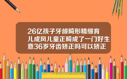 26亿孩子牙颌畸形精细育儿成风儿童正畸成了一门好生意36岁牙齿矫正吗可以矫正吗