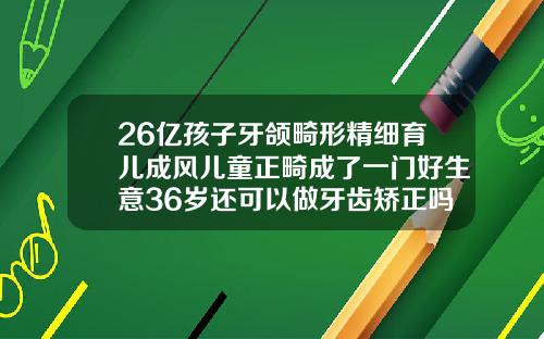 26亿孩子牙颌畸形精细育儿成风儿童正畸成了一门好生意36岁还可以做牙齿矫正吗图片