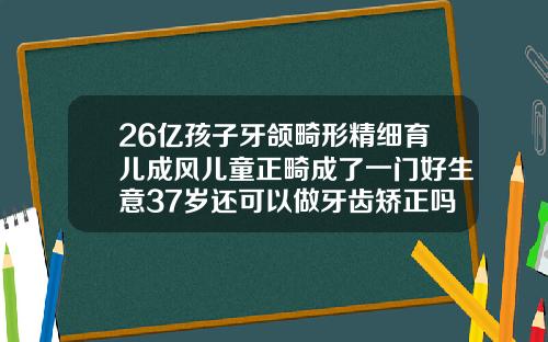26亿孩子牙颌畸形精细育儿成风儿童正畸成了一门好生意37岁还可以做牙齿矫正吗多少钱