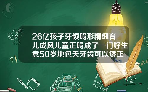 26亿孩子牙颌畸形精细育儿成风儿童正畸成了一门好生意50岁地包天牙齿可以矫正吗