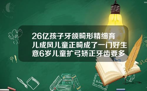 26亿孩子牙颌畸形精细育儿成风儿童正畸成了一门好生意6岁儿童扩弓矫正牙齿要多少钱