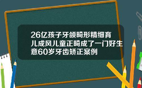 26亿孩子牙颌畸形精细育儿成风儿童正畸成了一门好生意60岁牙齿矫正案例