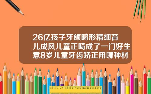 26亿孩子牙颌畸形精细育儿成风儿童正畸成了一门好生意8岁儿童牙齿矫正用哪种材料好