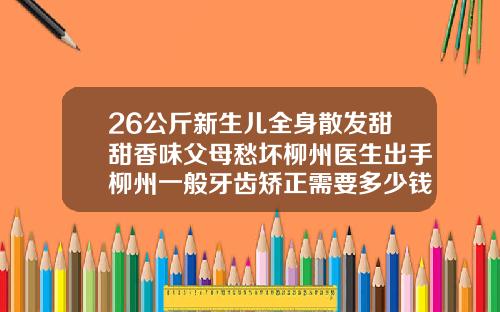 26公斤新生儿全身散发甜甜香味父母愁坏柳州医生出手柳州一般牙齿矫正需要多少钱