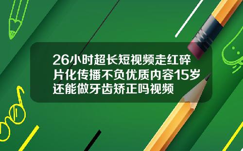 26小时超长短视频走红碎片化传播不负优质内容15岁还能做牙齿矫正吗视频