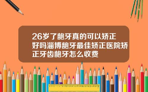 26岁了龅牙真的可以矫正好吗淄博龅牙最佳矫正医院矫正牙齿龅牙怎么收费