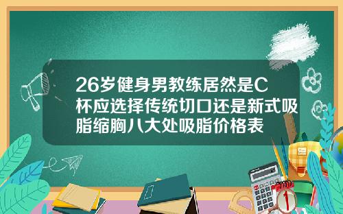 26岁健身男教练居然是C杯应选择传统切口还是新式吸脂缩胸八大处吸脂价格表